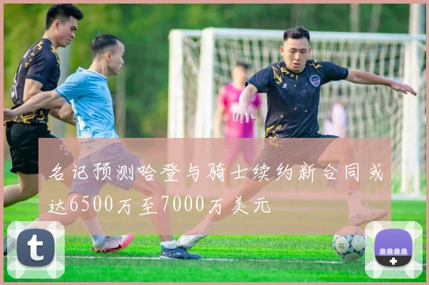 名记预测哈登与骑士续约新合同或达6500万至7000万美元