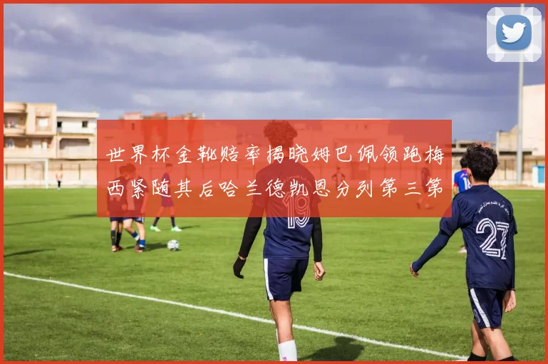 世界杯金靴赔率揭晓姆巴佩领跑梅西紧随其后哈兰德凯恩分列第三第四