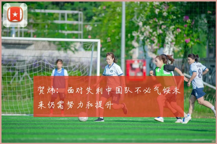 贺炜：面对失利中国队不必气馁未来仍需努力和提升