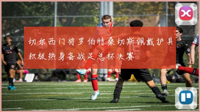 切尔西门将罗伯特桑切斯佩戴护具积极热身备战足总杯决赛