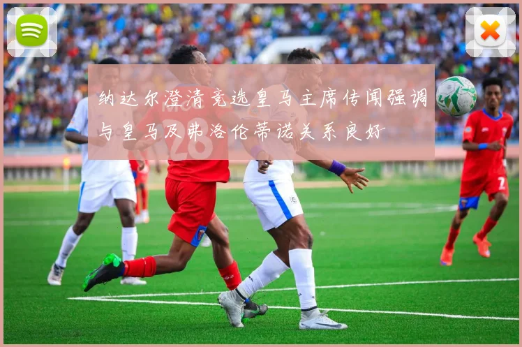 纳达尔澄清竞选皇马主席传闻强调与皇马及弗洛伦蒂诺关系良好