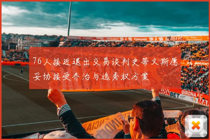 76人接近退出交易谈判史蒂文斯愿妥协接受乔治与选秀权方案