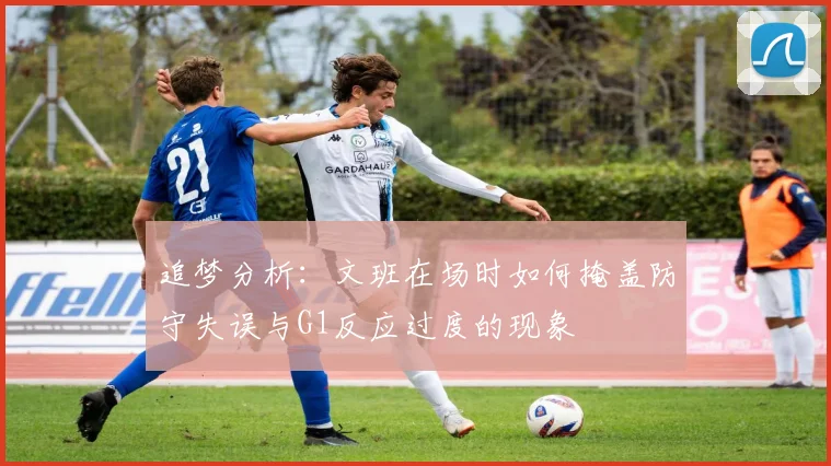 追梦分析：文班在场时如何掩盖防守失误与G1反应过度的现象