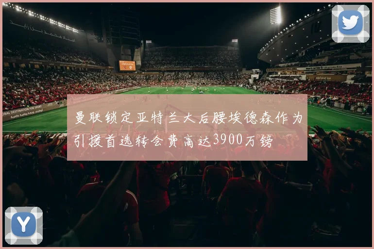 曼联锁定亚特兰大后腰埃德森作为引援首选转会费高达3900万镑
