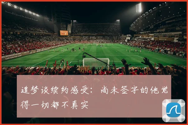 追梦谈续约感受：尚未签字的他觉得一切都不真实