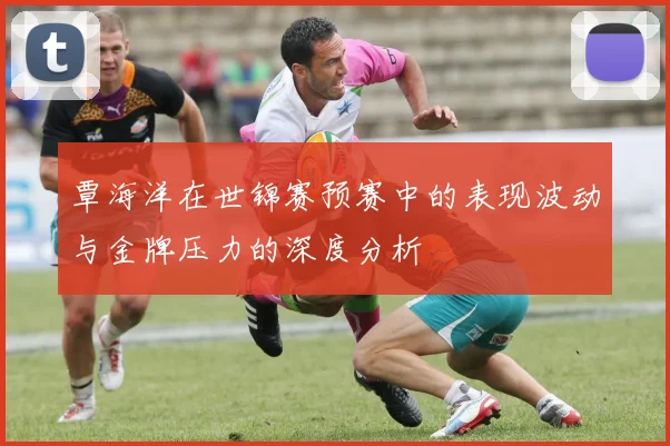 覃海洋在世锦赛预赛中的表现波动与金牌压力的深度分析