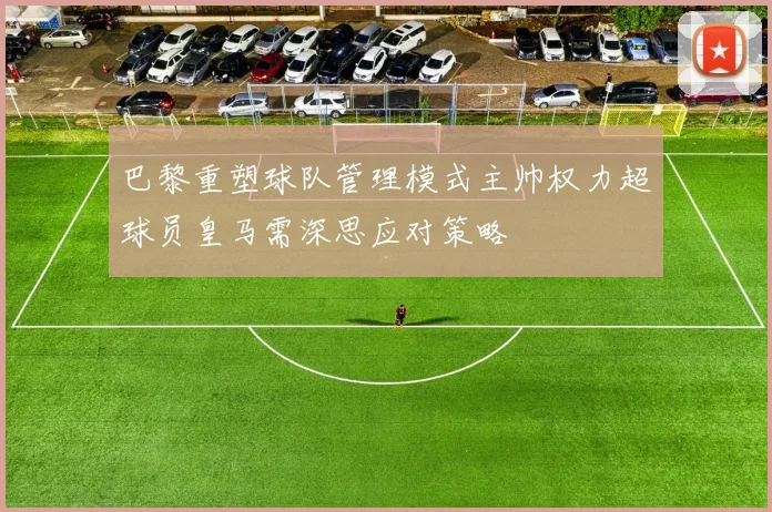 巴黎重塑球队管理模式主帅权力超球员皇马需深思应对策略
