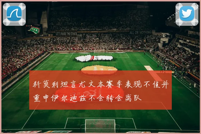 科莫利坦言尤文本赛季表现不佳并重申伊尔迪兹不会转会离队