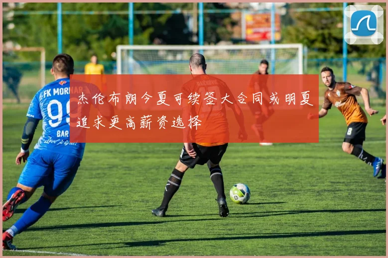 杰伦布朗今夏可续签大合同或明夏追求更高薪资选择