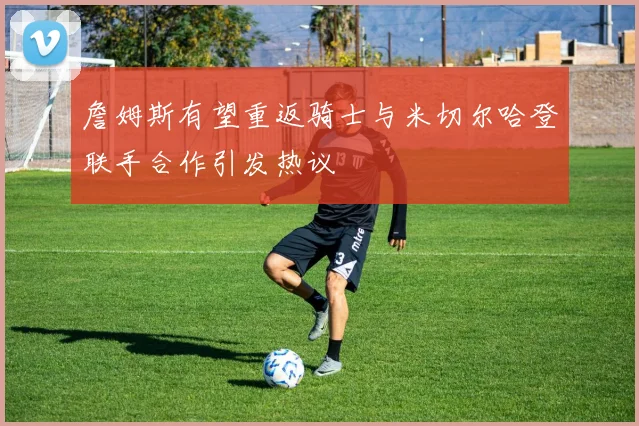 詹姆斯有望重返骑士与米切尔哈登联手合作引发热议