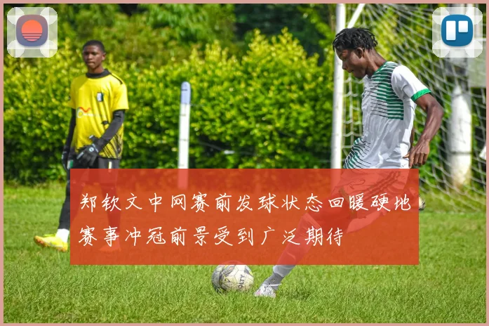 郑钦文中网赛前发球状态回暖硬地赛事冲冠前景受到广泛期待