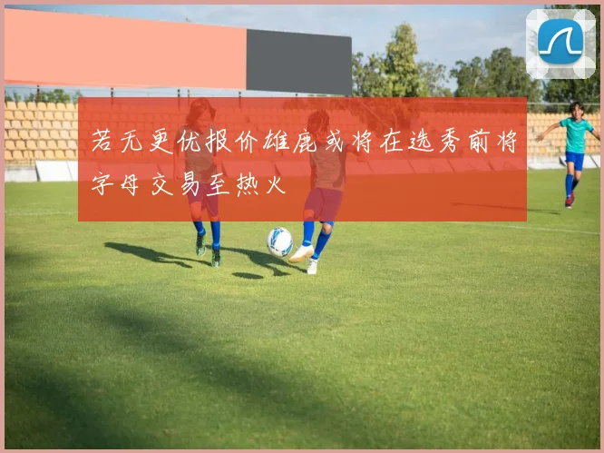 若无更优报价雄鹿或将在选秀前将字母交易至热火