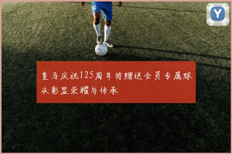 皇马庆祝125周年将赠送会员专属球衣彰显荣耀与传承