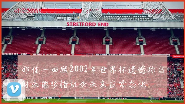 邵佳一回顾2002年世界杯遗憾称当时未能珍惜机会未来应常态化