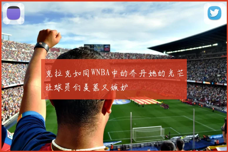 克拉克如同WNBA中的乔丹她的光芒让球员们羡慕又嫉妒