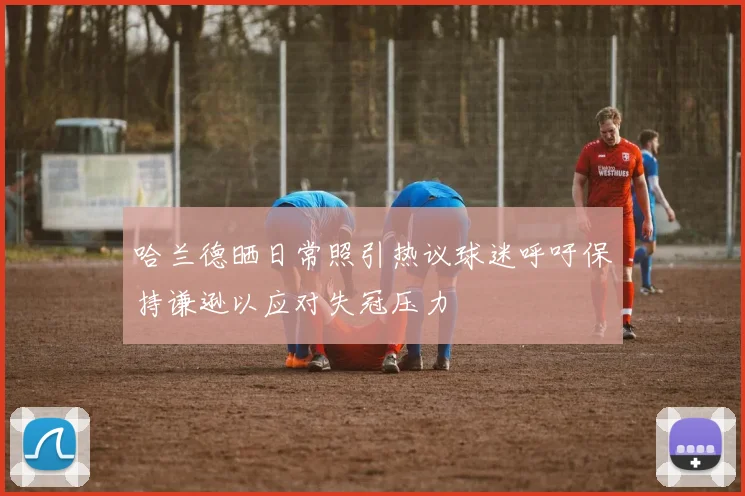 哈兰德晒日常照引热议球迷呼吁保持谦逊以应对失冠压力
