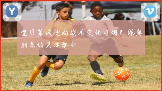 登贝莱谈德尚战术变化与姆巴佩奥利塞的灵活配合