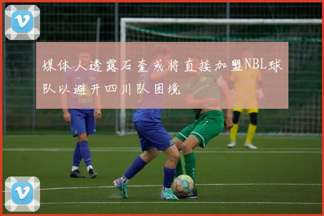 媒体人透露石奎或将直接加盟NBL球队以避开四川队困境