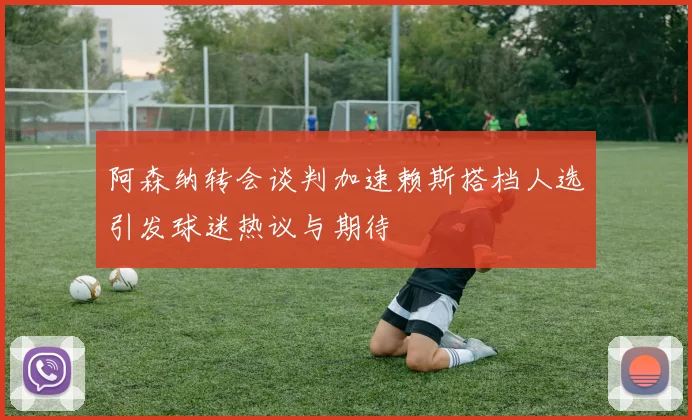 阿森纳转会谈判加速赖斯搭档人选引发球迷热议与期待