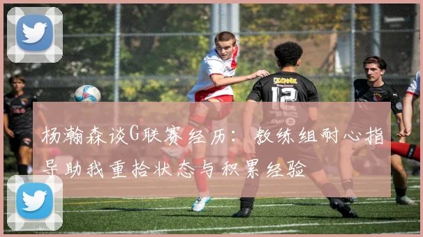 杨瀚森谈G联赛经历：教练组耐心指导助我重拾状态与积累经验