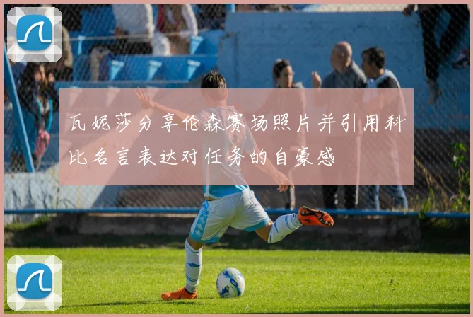 瓦妮莎分享伦森赛场照片并引用科比名言表达对任务的自豪感