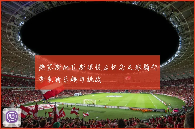 热苏斯纳瓦斯退役后怀念足球骑行带来新乐趣与挑战