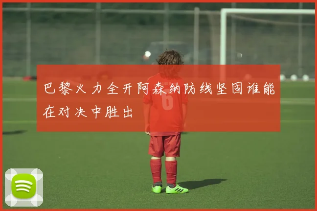 巴黎火力全开阿森纳防线坚固谁能在对决中胜出