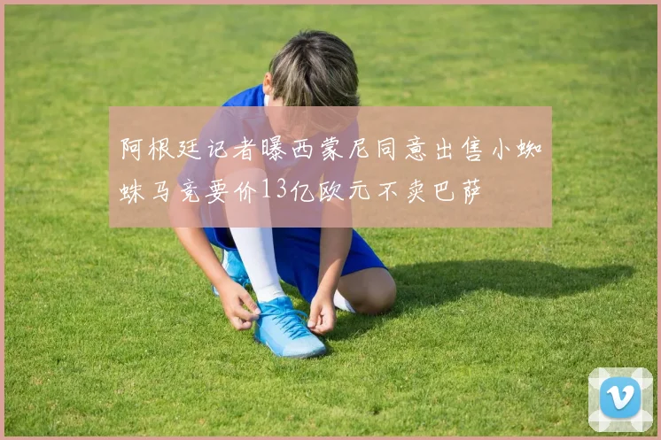 阿根廷记者曝西蒙尼同意出售小蜘蛛马竞要价13亿欧元不卖巴萨
