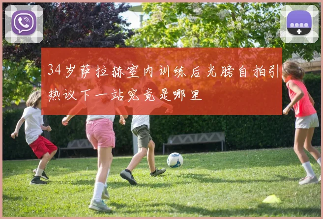 34岁萨拉赫室内训练后光膀自拍引热议下一站究竟是哪里