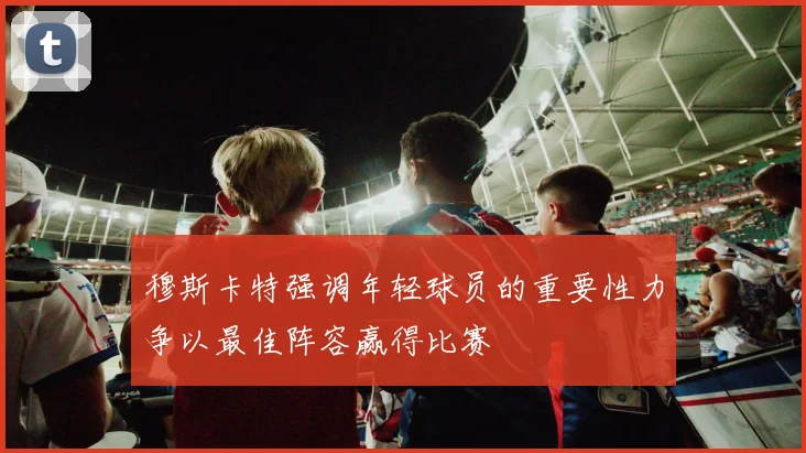 穆斯卡特强调年轻球员的重要性力争以最佳阵容赢得比赛