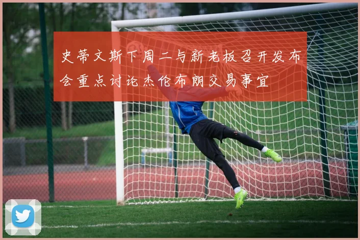 史蒂文斯下周二与新老板召开发布会重点讨论杰伦布朗交易事宜