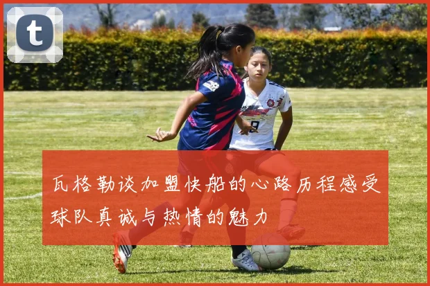 瓦格勒谈加盟快船的心路历程感受球队真诚与热情的魅力