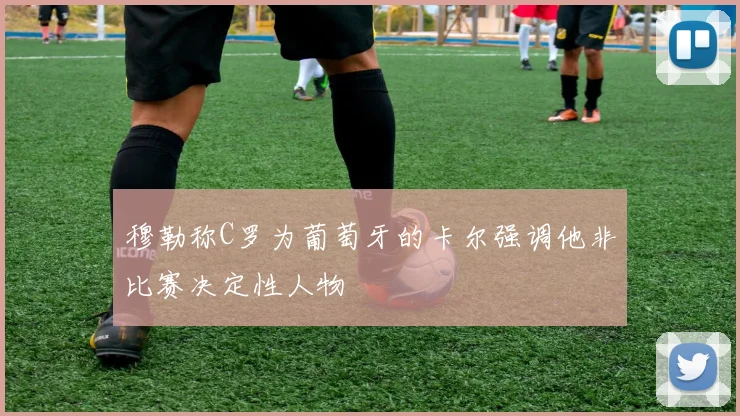 穆勒称C罗为葡萄牙的卡尔强调他非比赛决定性人物